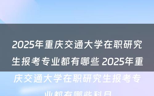 2025年重庆交通大学在职研究生报考专业都有哪些 2025年重庆交通大学在职研究生报考专业都有哪些科目