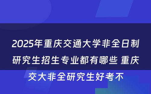 2025年重庆交通大学非全日制研究生招生专业都有哪些 重庆交大非全研究生好考不