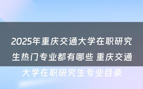 2025年重庆交通大学在职研究生热门专业都有哪些 重庆交通大学在职研究生专业目录