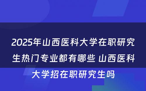 2025年山西医科大学在职研究生热门专业都有哪些 山西医科大学招在职研究生吗