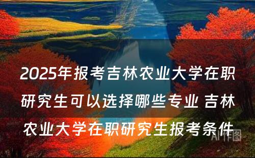 2025年报考吉林农业大学在职研究生可以选择哪些专业 吉林农业大学在职研究生报考条件