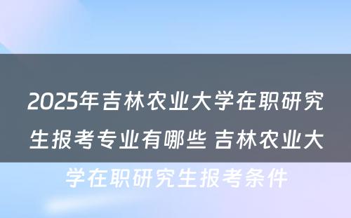 2025年吉林农业大学在职研究生报考专业有哪些 吉林农业大学在职研究生报考条件