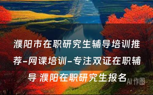 濮阳市在职研究生辅导培训推荐-网课培训-专注双证在职辅导 濮阳在职研究生报名