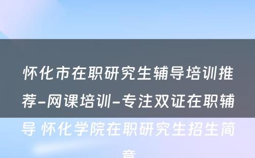 怀化市在职研究生辅导培训推荐-网课培训-专注双证在职辅导 怀化学院在职研究生招生简章