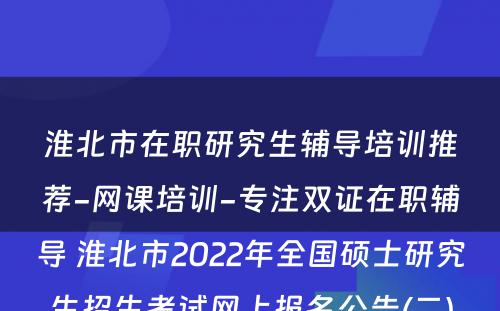 淮北市在职研究生辅导培训推荐-网课培训-专注双证在职辅导 淮北市2022年全国硕士研究生招生考试网上报名公告(二)