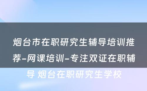 烟台市在职研究生辅导培训推荐-网课培训-专注双证在职辅导 烟台在职研究生学校