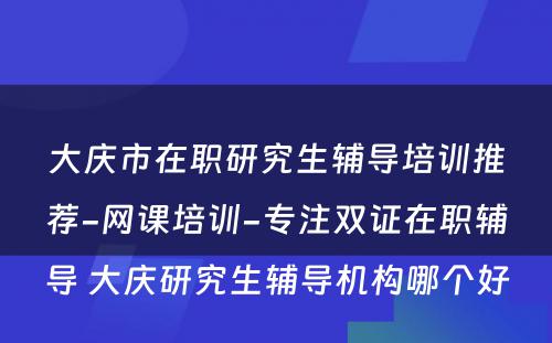 大庆市在职研究生辅导培训推荐-网课培训-专注双证在职辅导 大庆研究生辅导机构哪个好