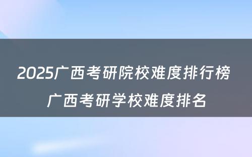 2025广西考研院校难度排行榜 广西考研学校难度排名