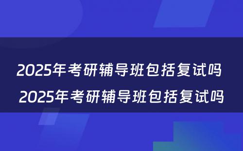 2025年考研辅导班包括复试吗 2025年考研辅导班包括复试吗