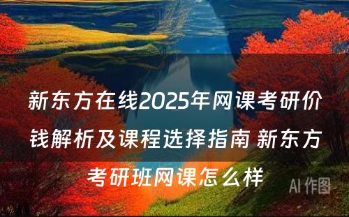 新东方在线2025年网课考研价钱解析及课程选择指南 新东方考研班网课怎么样