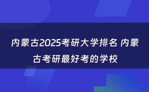 内蒙古2025考研大学排名 内蒙古考研最好考的学校