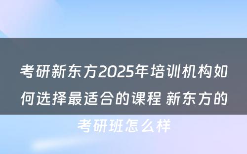 考研新东方2025年培训机构如何选择最适合的课程 新东方的考研班怎么样