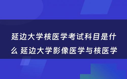 延边大学核医学考试科目是什么 延边大学影像医学与核医学