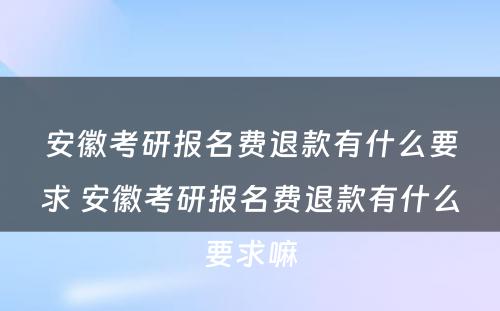 安徽考研报名费退款有什么要求 安徽考研报名费退款有什么要求嘛