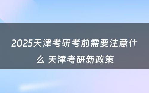 2025天津考研考前需要注意什么 天津考研新政策