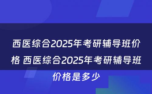 西医综合2025年考研辅导班价格 西医综合2025年考研辅导班价格是多少