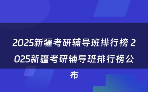 2025新疆考研辅导班排行榜 2025新疆考研辅导班排行榜公布