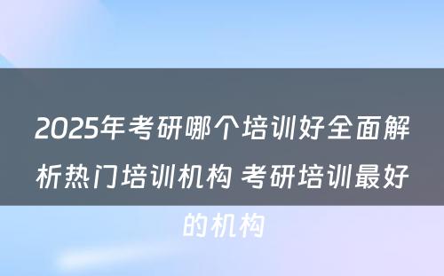 2025年考研哪个培训好全面解析热门培训机构 考研培训最好的机构