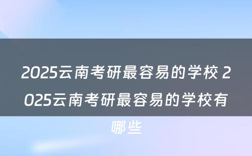 2025云南考研最容易的学校 2025云南考研最容易的学校有哪些