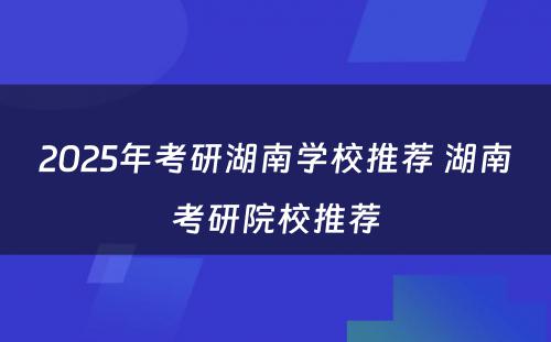 2025年考研湖南学校推荐 湖南考研院校推荐