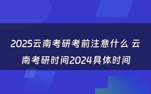 2025云南考研考前注意什么 云南考研时间2024具体时间