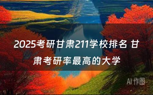 2025考研甘肃211学校排名 甘肃考研率最高的大学