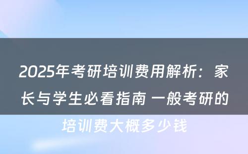 2025年考研培训费用解析：家长与学生必看指南 一般考研的培训费大概多少钱