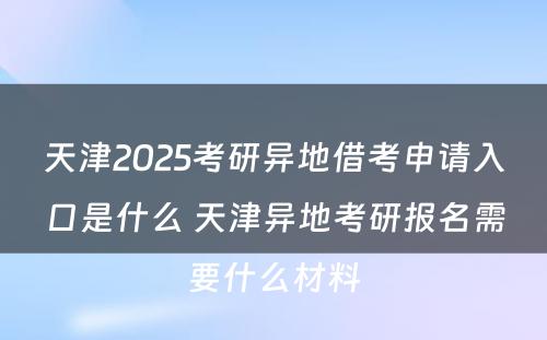 天津2025考研异地借考申请入口是什么 天津异地考研报名需要什么材料