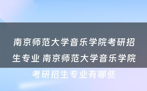 南京师范大学音乐学院考研招生专业 南京师范大学音乐学院考研招生专业有哪些