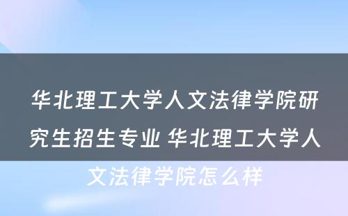 华北理工大学人文法律学院研究生招生专业 华北理工大学人文法律学院怎么样