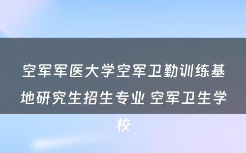 空军军医大学空军卫勤训练基地研究生招生专业 空军卫生学校