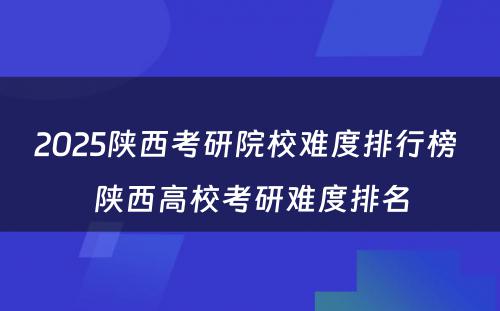 2025陕西考研院校难度排行榜 陕西高校考研难度排名