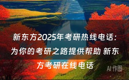 新东方2025年考研热线电话：为你的考研之路提供帮助 新东方考研在线电话