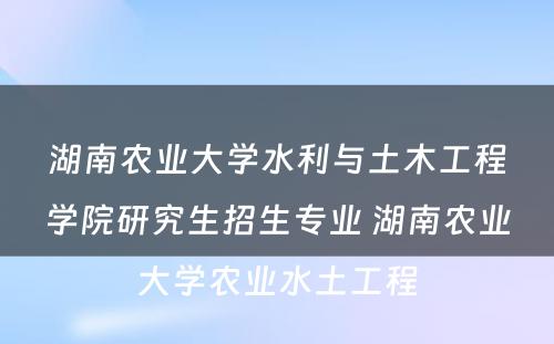 湖南农业大学水利与土木工程学院研究生招生专业 湖南农业大学农业水土工程