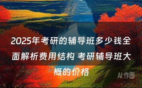 2025年考研的辅导班多少钱全面解析费用结构 考研辅导班大概的价格