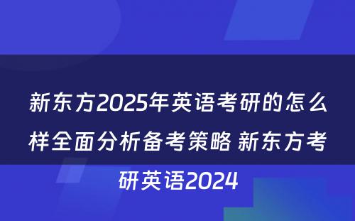 新东方2025年英语考研的怎么样全面分析备考策略 新东方考研英语2024