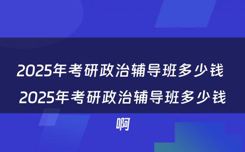 2025年考研政治辅导班多少钱 2025年考研政治辅导班多少钱啊