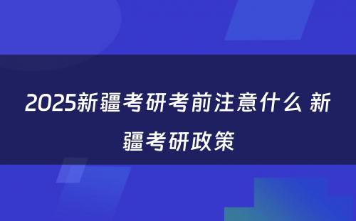 2025新疆考研考前注意什么 新疆考研政策