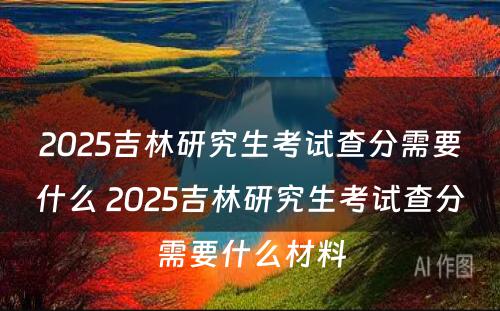 2025吉林研究生考试查分需要什么 2025吉林研究生考试查分需要什么材料