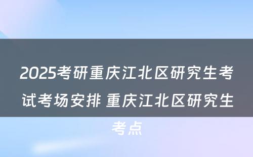 2025考研重庆江北区研究生考试考场安排 重庆江北区研究生考点