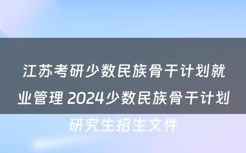 江苏考研少数民族骨干计划就业管理 2024少数民族骨干计划研究生招生文件