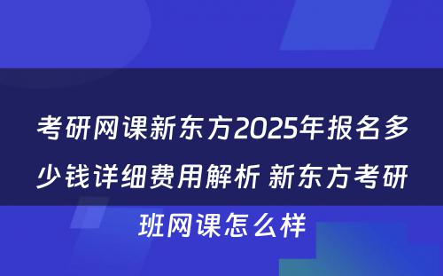 考研网课新东方2025年报名多少钱详细费用解析 新东方考研班网课怎么样