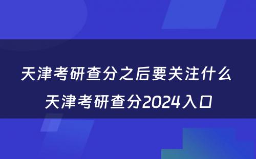 天津考研查分之后要关注什么 天津考研查分2024入口