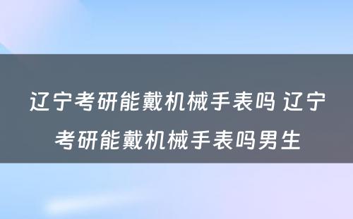 辽宁考研能戴机械手表吗 辽宁考研能戴机械手表吗男生