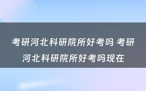 考研河北科研院所好考吗 考研河北科研院所好考吗现在