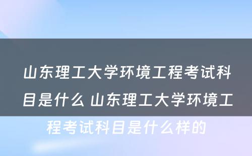 山东理工大学环境工程考试科目是什么 山东理工大学环境工程考试科目是什么样的