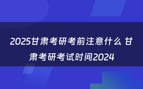 2025甘肃考研考前注意什么 甘肃考研考试时间2024