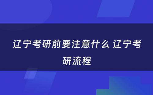 辽宁考研前要注意什么 辽宁考研流程