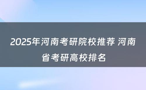 2025年河南考研院校推荐 河南省考研高校排名