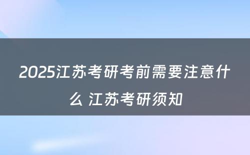 2025江苏考研考前需要注意什么 江苏考研须知